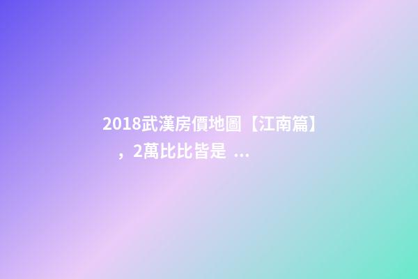 2018武漢房價地圖【江南篇】，2萬比比皆是，最高快4萬！